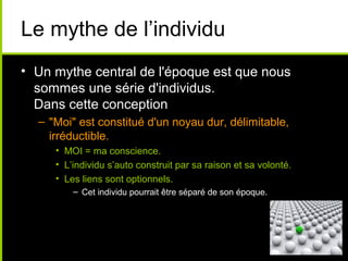 Le mythe de l’individu
• Un mythe central de l'époque est que nous
  sommes une série d'individus.
  Dans cette conception
  – "Moi" est constitué d'un noyau dur, délimitable,
    irréductible.
     • MOI = ma conscience.
     • L’individu s’auto construit par sa raison et sa volonté.
     • Les liens sont optionnels.
         – Cet individu pourrait être séparé de son époque.
 