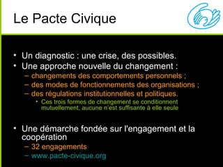 Le Pacte Civique

• Un diagnostic : une crise, des possibles.
• Une approche nouvelle du changement :
  – changements des comportements personnels ;
  – des modes de fonctionnements des organisations ;
  – des régulations institutionnelles et politiques.
     • Ces trois formes de changement se conditionnent
       mutuellement, aucune n’est suffisante à elle seule


• Une démarche fondée sur l'engagement et la
  coopération
  – 32 engagements
  – www.pacte-civique.org
 