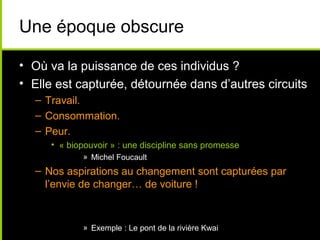 Une époque obscure

• Où va la puissance de ces individus ?
• Elle est capturée, détournée dans d’autres circuits
  – Travail.
  – Consommation.
  – Peur.
     • « biopouvoir » : une discipline sans promesse
            » Michel Foucault
  – Nos aspirations au changement sont capturées par
    l’envie de changer… de voiture !


            » Exemple : Le pont de la rivière Kwai
 