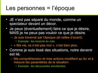 Les personnes = l’époque
• JE n’est pas séparé du monde, comme un
  spectateur devant un décor.
• Je peux (éventuellement) faire ce que je désire,
  MAIS je ne peux pas vouloir ce que je désire.
  – Je suis traversé par l’époque (et celles d’avant).
     • Exemple : les ressorts du vote.
  – « Ma vie, ce n’est pas moi », c’est bien plus.
• Comme je suis tissé des situations, notre devenir
  est lié.
  – Ma compréhension et mes actions modifient au fur et à
    mesure les paramètres de la situation.
     • Exemple : les découvertes simultanées.
 