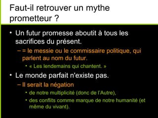 Faut-il retrouver un mythe
prometteur ?
• Un futur promesse aboutit à tous les
  sacrifices du présent.
  – = le messie ou le commissaire politique, qui
    parlent au nom du futur.
     • « Les lendemains qui chantent. »
• Le monde parfait n'existe pas.
  – Il serait la négation
     • de notre multiplicité (donc de l’Autre),
     • des conflits comme marque de notre humanité (et
       même du vivant).
 