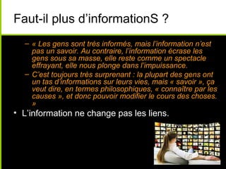 Faut-il plus d’informationS ?
  – « Les gens sont très informés, mais l’information n’est
    pas un savoir. Au contraire, l’information écrase les
    gens sous sa masse, elle reste comme un spectacle
    effrayant, elle nous plonge dans l’impuissance.
  – C’est toujours très surprenant : la plupart des gens ont
    un tas d’informations sur leurs vies, mais « savoir », ça
    veut dire, en termes philosophiques, « connaître par les
    causes », et donc pouvoir modifier le cours des choses.
    »
• L’information ne change pas les liens.
 