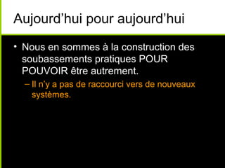Aujourd’hui pour aujourd’hui
• Nous en sommes à la construction des
  soubassements pratiques POUR
  POUVOIR être autrement.
  – Il n’y a pas de raccourci vers de nouveaux
    systèmes.
 