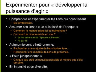Expérimenter pour « développer la
puissance d’agir »
• Comprendre et expérimenter les liens qui nous tissent.
   – Se territorialiser.
• Assumer ces liens : « Je suis tissé de l’époque »
   – Comment le monde existe ici et maintenant ?
   – Comment le monde existe en moi ?
       • Je me tisse et tisse l’époque autrement.
       • Fil par fil.
• Autonomie contre hétéronomie.
   – Rechercher une majorité de liens horizontaux.
   – Rechercher une majorité de liens de proximité.
• « Faire jurisprudence »
   – Chaque pas créé un nouveau possible et montre que c’est
     faisable.
• En intensité et en diversité.
 