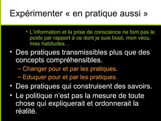 Expérimenter « en pratique aussi »
     • L’information et la prise de conscience ne font pas le
       poids par rapport à ce dont je suis tissé, mon vécu,
       mes habitudes…
• Des pratiques transmissibles plus que des
  concepts compréhensibles.
  – Changer pour et par les pratiques.
  – Eduquer pour et par les pratiques.
• Des pratiques qui construisent des savoirs.
• Le politique n’est pas la mesure de toute
  chose qui expliquerait et ordonnerait la
  réalité.
 