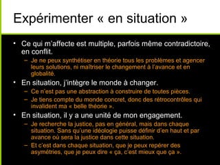 Expérimenter « en situation »
• Ce qui m’affecte est multiple, parfois même contradictoire,
  en conflit.
   – Je ne peux synthétiser en théorie tous les problèmes et agencer
     leurs solutions, ni maîtriser le changement à l’avance et en
     globalité.
• En situation, j’intègre le monde à changer.
   – Ce n’est pas une abstraction à construire de toutes pièces.
   – Je tiens compte du monde concret, donc des rétrocontrôles qui
     invalident ma « belle théorie ».
• En situation, il y a une unité de mon engagement.
   – Je recherche la justice, pas en général, mais dans chaque
     situation. Sans qu’une idéologie puisse définir d’en haut et par
     avance où sera la justice dans cette situation.
   – Et c’est dans chaque situation, que je peux repérer des
     asymétries, que je peux dire « ça, c’est mieux que ça ».
 
