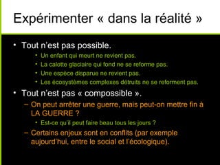 Expérimenter « dans la réalité »
• Tout n’est pas possible.
     •   Un enfant qui meurt ne revient pas.
     •   La calotte glaciaire qui fond ne se reforme pas.
     •   Une espèce disparue ne revient pas.
     •   Les écosystèmes complexes détruits ne se reforment pas.
• Tout n’est pas « compossible ».
  – On peut arrêter une guerre, mais peut-on mettre fin à
    LA GUERRE ?
     • Est-ce qu’il peut faire beau tous les jours ?
  – Certains enjeux sont en conflits (par exemple
    aujourd’hui, entre le social et l’écologique).
 