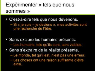 Expérimenter « tels que nous
sommes »
• C’est-à-dire tels que nous devenons.
  – Si « je suis = je deviens », mes activités sont
    une recherche de l’être.


• Sans exclure les humains présents.
  – Les humains, tels qu’ils sont, sont viables.
• Sans s’extraire de la réalité présente.
  – Le monde, tel qu’il est, n’est pas une erreur.
  – Les choses ont une raison suffisante d’être
    ainsi.
 