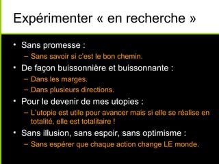 Expérimenter « en recherche »
• Sans promesse :
  – Sans savoir si c’est le bon chemin.
• De façon buissonnière et buissonnante :
  – Dans les marges.
  – Dans plusieurs directions.
• Pour le devenir de mes utopies :
  – L’utopie est utile pour avancer mais si elle se réalise en
    totalité, elle est totalitaire !
• Sans illusion, sans espoir, sans optimisme :
  – Sans espérer que chaque action change LE monde.
 
