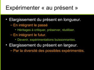 Expérimenter « au présent »
• Elargissement du présent en longueur.
  – En intégrant le passé
     • Héritages à critiquer, préserver, réutiliser.
  – En intégrant le futur.
     • Devenir, expérimentations buissonnantes.
• Elargissement du présent en largeur.
  – Par la diversité des possibles expérimentés.
 