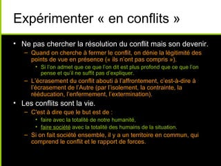 Expérimenter « en conflits »
• Ne pas chercher la résolution du conflit mais son devenir.
   – Quand on cherche à fermer le conflit, on dénie la légitimité des
     points de vue en présence (« ils n’ont pas compris »).
       • Si l’on admet que ce que l’on dit est plus profond que ce que l’on
         pense et qu’il ne suffit pas d’expliquer.
   – L’écrasement du conflit abouti à l’affrontement, c’est-à-dire à
     l’écrasement de l’Autre (par l’isolement, la contrainte, la
     rééducation, l’enfermement, l’extermination).
• Les conflits sont la vie.
   – C'est à dire que le but est de :
       • faire avec la totalité de notre humanité,
       • faire société avec la totalité des humains de la situation.
   – Si on fait société ensemble, il y a un territoire en commun, qui
     comprend le conflit et le rapport de forces.
 
