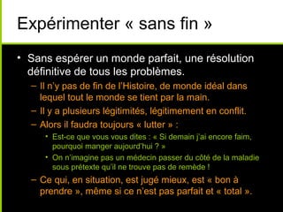Expérimenter « sans fin »
• Sans espérer un monde parfait, une résolution
  définitive de tous les problèmes.
  – Il n’y pas de fin de l’Histoire, de monde idéal dans
    lequel tout le monde se tient par la main.
  – Il y a plusieurs légitimités, légitimement en conflit.
  – Alors il faudra toujours « lutter » :
     • Est-ce que vous vous dites : « Si demain j’ai encore faim,
       pourquoi manger aujourd’hui ? »
     • On n’imagine pas un médecin passer du côté de la maladie
       sous prétexte qu’il ne trouve pas de remède !
  – Ce qui, en situation, est jugé mieux, est « bon à
    prendre », même si ce n’est pas parfait et « total ».
 