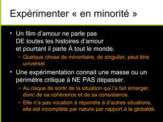 Expérimenter « en minorité »
• Un film d’amour ne parle pas
  DE toutes les histoires d’amour
  et pourtant il parle À tout le monde.
   – Quelque chose de minoritaire, de singulier, peut être
     universel.
• Une expérimentation connait une masse ou un
  périmètre critique à NE PAS dépasser.
   – Au risque de sortir de la situation qui l’a fait émerger,
     donc de sa cohérence et de sa consistance.
   – Elle n’a pas vocation à répondre à d’autres situations,
     elle est incomplète par nature par rapport à la globalité.
 