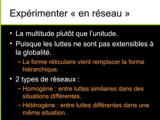 Expérimenter « en réseau »
• La multitude plutôt que l’unitude.
• Puisque les luttes ne sont pas extensibles à
  la globalité.
  – La forme réticulaire vient remplacer la forme
    hiérarchique.
• 2 types de réseaux :
  – Homogène : entre luttes similaires dans des
    situations différentes.
  – Hétérogène : entre luttes différentes dans une
    même situation.
 