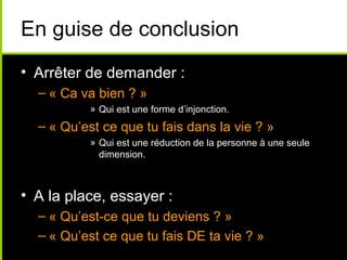 En guise de conclusion
• Arrêter de demander :
  – « Ca va bien ? »
           » Qui est une forme d’injonction.
  – « Qu’est ce que tu fais dans la vie ? »
           » Qui est une réduction de la personne à une seule
             dimension.



• A la place, essayer :
  – « Qu’est-ce que tu deviens ? »
  – « Qu’est ce que tu fais DE ta vie ? »
 
