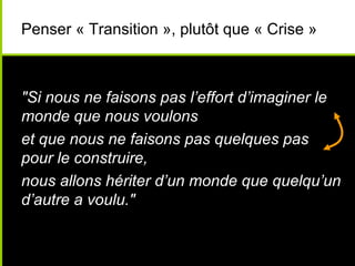 Penser « Transition », plutôt que « Crise »



"Si nous ne faisons pas l’effort d’imaginer le
monde que nous voulons
et que nous ne faisons pas quelques pas
pour le construire,
nous allons hériter d’un monde que quelqu’un
d’autre a voulu."
 