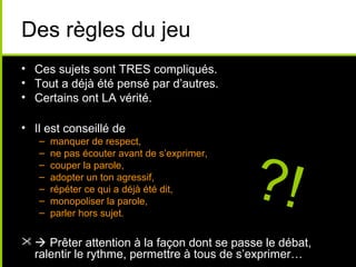 Des règles du jeu
• Ces sujets sont TRES compliqués.
• Tout a déjà été pensé par d’autres.
• Certains ont LA vérité.

• Il est conseillé de




                                             ?!
   –   manquer de respect,
   –   ne pas écouter avant de s’exprimer,
   –   couper la parole,
   –   adopter un ton agressif,
   –   répéter ce qui a déjà été dit,
   –   monopoliser la parole,
   –   parler hors sujet.

  Prêter attention à la façon dont se passe le débat,
  ralentir le rythme, permettre à tous de s’exprimer…
 