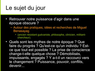 Le sujet du jour
• Retrouver notre puissance d’agir dans une
  époque obscure ?
  – Autour des pratiques, idées et recherches de Miguel
    Benasayag
     • (ancien résistant guévariste, philosophe, clinicien, militant-
       chercheur).
• Quels sont les mythes de notre époque ? Que
  faire du progrès ? Qu'est-ce qu'un individu ? Est-
  ce que tout est possible ? La prise de conscience
  change-t-elle quelque chose ? Démobilisés,
  impuissants, engagés ? Y a-t-il un raccourci vers
  le changement ? Puissance, pouvoir, conflits,
  devenir...
 