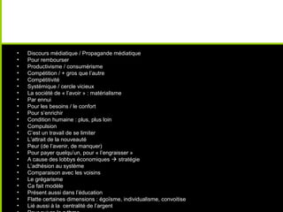 •   Discours médiatique / Propagande médiatique
•   Pour rembourser
•   Productivisme / consumérisme
•   Compétition / + gros que l’autre
•   Compétitivité
•   Systémique / cercle vicieux
•   La société de « l’avoir » : matérialisme
•   Par ennui
•   Pour les besoins / le confort
•   Pour s’enrichir
•   Condition humaine : plus, plus loin
•   Compulsion
•   C’est un travail de se limiter
•   L’attrait de la nouveauté
•   Peur (de l’avenir, de manquer)
•   Pour payer quelqu’un, pour « l’engraisser »
•   A cause des lobbys économiques  stratégie
•   L’adhésion au système
•   Comparaison avec les voisins
•   Le grégarisme
•   Ca fait modèle
•   Présent aussi dans l’éducation
•   Flatte certaines dimensions : égoïsme, individualisme, convoitise
•   Lié aussi à la centralité de l’argent
 