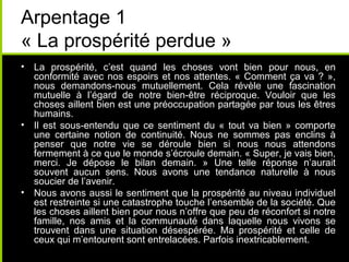 Arpentage 1
« La prospérité perdue »
• La prospérité, c’est quand les choses vont bien pour nous, en
  conformité avec nos espoirs et nos attentes. « Comment ça va ? »,
  nous demandons-nous mutuellement. Cela révèle une fascination
  mutuelle à l’égard de notre bien-être réciproque. Vouloir que les
  choses aillent bien est une préoccupation partagée par tous les êtres
  humains.
• Il est sous-entendu que ce sentiment du « tout va bien » comporte
  une certaine notion de continuité. Nous ne sommes pas enclins à
  penser que notre vie se déroule bien si nous nous attendons
  fermement à ce que le monde s’écroule demain. « Super, je vais bien,
  merci. Je dépose le bilan demain. » Une telle réponse n’aurait
  souvent aucun sens. Nous avons une tendance naturelle à nous
  soucier de l’avenir.
• Nous avons aussi le sentiment que la prospérité au niveau individuel
  est restreinte si une catastrophe touche l’ensemble de la société. Que
  les choses aillent bien pour nous n’offre que peu de réconfort si notre
  famille, nos amis et la communauté dans laquelle nous vivons se
  trouvent dans une situation désespérée. Ma prospérité et celle de
  ceux qui m’entourent sont entrelacées. Parfois inextricablement.
 