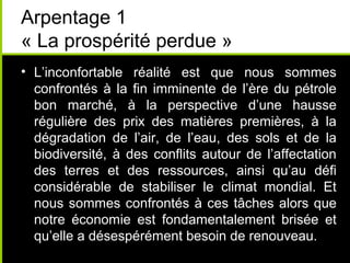 Arpentage 1
« La prospérité perdue »
• L’inconfortable réalité est que nous sommes
  confrontés à la fin imminente de l’ère du pétrole
  bon marché, à la perspective d’une hausse
  régulière des prix des matières premières, à la
  dégradation de l’air, de l’eau, des sols et de la
  biodiversité, à des conflits autour de l’affectation
  des terres et des ressources, ainsi qu’au défi
  considérable de stabiliser le climat mondial. Et
  nous sommes confrontés à ces tâches alors que
  notre économie est fondamentalement brisée et
  qu’elle a désespérément besoin de renouveau.
 