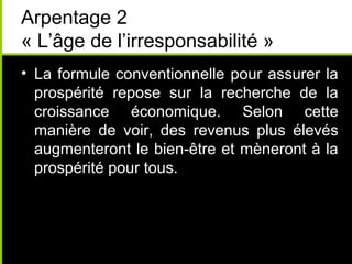 Arpentage 2
« L’âge de l’irresponsabilité »
• La formule conventionnelle pour assurer la
  prospérité repose sur la recherche de la
  croissance économique. Selon cette
  manière de voir, des revenus plus élevés
  augmenteront le bien-être et mèneront à la
  prospérité pour tous.
 
