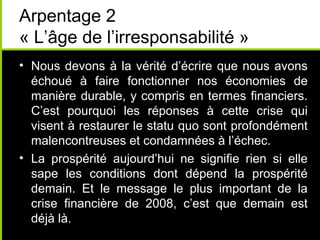 Arpentage 2
« L’âge de l’irresponsabilité »
• Nous devons à la vérité d’écrire que nous avons
  échoué à faire fonctionner nos économies de
  manière durable, y compris en termes financiers.
  C’est pourquoi les réponses à cette crise qui
  visent à restaurer le statu quo sont profondément
  malencontreuses et condamnées à l’échec.
• La prospérité aujourd’hui ne signifie rien si elle
  sape les conditions dont dépend la prospérité
  demain. Et le message le plus important de la
  crise financière de 2008, c’est que demain est
  déjà là.
 