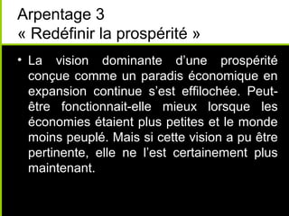Arpentage 3
« Redéfinir la prospérité »
• La vision dominante d’une prospérité
  conçue comme un paradis économique en
  expansion continue s’est effilochée. Peut-
  être fonctionnait-elle mieux lorsque les
  économies étaient plus petites et le monde
  moins peuplé. Mais si cette vision a pu être
  pertinente, elle ne l’est certainement plus
  maintenant.
 
