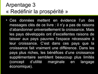 Arpentage 3
« Redéfinir la prospérité »
• Ces données mettent en évidence l’un des
  messages clés de ce livre : il n’y a pas de raisons
  d’abandonner universellement la croissance. Mais
  les pays développés ont d’excellentes raisons de
  laisser aux pays pauvres l’espace nécessaire à
  leur croissance. C’est dans ces pays que la
  croissance fait vraiment une différence. Dans les
  pays plus riches, les bénéfices d’une croissance
  supplémentaire semblent beaucoup plus limités
  (concept    d’utilité marginale       en   langage
  économique).
 