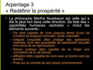 Arpentage 3
« Redéfinir la prospérité »
• La philosophe Martha Nussbaum est celle qui a
  été le plus loin dans cette direction. Sa liste des «
  capabilités humaines centrales » inclut les
  éléments suivants :
   – Vie (être capable de vivre jusqu’au terme d’une vie
     humaine de longueur normale), santé corporelle.
   – Intégrité corporelle (être protégé des agressions
     violentes, avoir des possibilités de satisfaction sexuelle
     et le choix de sa reproduction).
   – Raison pratique (être capable de se forger une
     conception de la vie bonne).
   – Affiliation (être capable de vivre avec et tourné vers les
     autres).
   – Prise sur et contrôle de son propre environnement.
 
