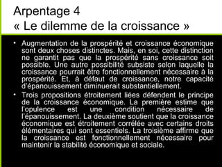 Arpentage 4
« Le dilemme de la croissance »
• Augmentation de la prospérité et croissance économique
  sont deux choses distinctes. Mais, en soi, cette distinction
  ne garantit pas que la prospérité sans croissance soit
  possible. Une autre possibilité subsiste selon laquelle la
  croissance pourrait être fonctionnellement nécessaire à la
  prospérité. Et, à défaut de croissance, notre capacité
  d’épanouissement diminuerait substantiellement.
• Trois propositions étroitement liées défendent le principe
  de la croissance économique. La première estime que
  l’opulence     est     une   condition    nécessaire      de
  l’épanouissement. La deuxième soutient que la croissance
  économique est étroitement corrélée avec certains droits
  élémentaires qui sont essentiels. La troisième affirme que
  la croissance est fonctionnellement nécessaire pour
  maintenir la stabilité économique et sociale.
 