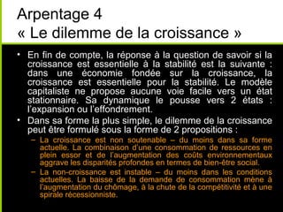 Arpentage 4
« Le dilemme de la croissance »
• En fin de compte, la réponse à la question de savoir si la
  croissance est essentielle à la stabilité est la suivante :
  dans une économie fondée sur la croissance, la
  croissance est essentielle pour la stabilité. Le modèle
  capitaliste ne propose aucune voie facile vers un état
  stationnaire. Sa dynamique le pousse vers 2 états :
  l’expansion ou l’effondrement.
• Dans sa forme la plus simple, le dilemme de la croissance
  peut être formulé sous la forme de 2 propositions :
   – La croissance est non soutenable – du moins dans sa forme
     actuelle. La combinaison d’une consommation de ressources en
     plein essor et de l’augmentation des coûts environnementaux
     aggrave les disparités profondes en termes de bien-être social.
   – La non-croissance est instable – du moins dans les conditions
     actuelles. La baisse de la demande de consommation mène à
     l’augmentation du chômage, à la chute de la compétitivité et à une
     spirale récessionniste.
 