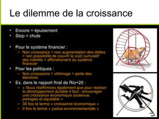 Le dilemme de la croissance
• Encore = épuisement
• Stop = chute

• Pour le système financier :
    – Non croissance = non augmentation des dettes
      = non possibilité de couvrir le coût cumulatif
      des intérêts = effondrement du système
      financier
• Pour les politiques :
    – Non croissance = chômage = perte des
      élections
• Ex. dans le rapport final de Rio+20 :
    – « Nous réaffirmons également que pour réaliser
      le développement durable il faut : encourager
      une croissance économique soutenue,
      partagée et équitable »
    – 30 fois le terme « croissance économique »
    – 0 fois le terme « justice environnementale »
 