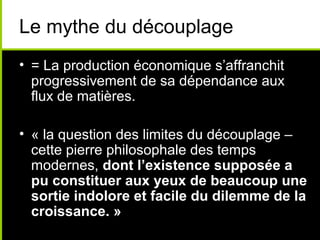 Le mythe du découplage
• = La production économique s’affranchit
  progressivement de sa dépendance aux
  flux de matières.

• « la question des limites du découplage –
  cette pierre philosophale des temps
  modernes, dont l’existence supposée a
  pu constituer aux yeux de beaucoup une
  sortie indolore et facile du dilemme de la
  croissance. »
 