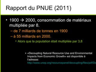 Rapport du PNUE (2011)
• 1900  2000, consommation de matériaux
  multipliée par 8.
  – de 7 milliards de tonnes en 1900
  – à 55 milliards en 2000.
    • Alors que la population était multipliée par 3,8


           » «Decoupling Natural Resource Use and Environmental
             Impacts from Economic Growth» est disponible à
             l’adresse:
             http://www.unep.org/resourcepanel/decoupling/files/pdf/De
 