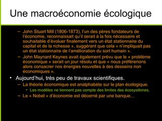 Une macroéconomie écologique
   – John Stuart Mill (1806-1873), l’un des pères fondateurs de
     l’économie, reconnaissait qu’il serait à la fois nécessaire et
     souhaitable d’évoluer finalement vers un état stationnaire du
     capital et de la richesse », suggérant que cela « n’impliquait pas
     un état stationnaire de l’amélioration du sort humain ».
   – John Maynard Keynes avait également prévu que le « problème
     économique » serait un jour résolu et que « nous préférerions
     alors consacrer nos énergies nouvelles à des desseins non
     économiques ».
• Aujourd’hui, très peu de travaux scientifiques.
   – La théorie économique est analphabète sur le plan écologique.
       • Les modèles ne tiennent pas compte des limites des écosystèmes.
   – Le « Nobel » d’économie est décerné par une banque…
 