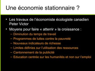 Une économie stationnaire ?
• Les travaux de l’économiste écologiste canadien
  Peter Victor
• Moyens pour faire « atterrir » la croissance :
  –   Diminution du temps de travail
  –   Programmes de luttes contre la pauvreté
  –   Nouveaux indicateurs de richesse
  –   Limites définies sur l’utilisation des ressources
  –   Cantonnement de la publicité
  –   Education centrée sur les humanités et non sur l’emploi
 