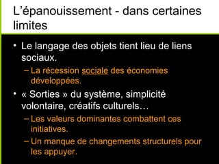 L’épanouissement - dans certaines
limites
• Le langage des objets tient lieu de liens
  sociaux.
  – La récession sociale des économies
    développées.
• « Sorties » du système, simplicité
  volontaire, créatifs culturels…
  – Les valeurs dominantes combattent ces
    initiatives.
  – Un manque de changements structurels pour
    les appuyer.
 