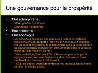 Une gouvernance pour la prospérité
• L’Etat schizophrène :
   – intérêt général / particulier
   – Court terme / long terme
• L’Etat économiste
• L’Etat sociologue
   – Les décideurs politiques ont, peut être à juste titre, certaines
     appréhensions par rapport à l’idée qu’ils ont un rôle d’influence
     des valeurs et aspirations de la population. Mais la vérité est que
     les gouvernements interviennent constamment dans le contexte
     social, qu’ils le veuillent ou non.
   – L’idée qu’il est légitime que l’Etat intervienne pour changer la
     logique sociale du consumérisme est donc beaucoup moins
     problématique qu’on ne le dit souvent.
   – Il s’agit de trouver l’équilibre entre libertés individuelles et intérêt
     général : le contrat social.
 