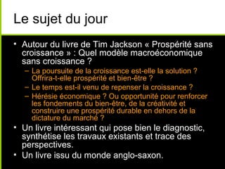 Le sujet du jour
• Autour du livre de Tim Jackson « Prospérité sans
  croissance » : Quel modèle macroéconomique
  sans croissance ?
  – La poursuite de la croissance est-elle la solution ?
    Offrira-t-elle prospérité et bien-être ?
  – Le temps est-il venu de repenser la croissance ?
  – Hérésie économique ? Ou opportunité pour renforcer
    les fondements du bien-être, de la créativité et
    construire une prospérité durable en dehors de la
    dictature du marché ?
• Un livre intéressant qui pose bien le diagnostic,
  synthétise les travaux existants et trace des
  perspectives.
• Un livre issu du monde anglo-saxon.
 