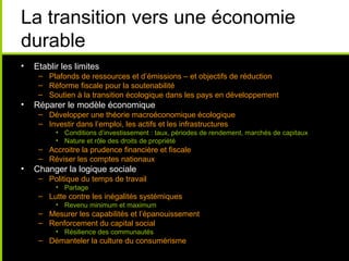La transition vers une économie
durable
•   Etablir les limites
     – Plafonds de ressources et d’émissions – et objectifs de réduction
     – Réforme fiscale pour la soutenabilité
     – Soutien à la transition écologique dans les pays en développement
•   Réparer le modèle économique
     – Développer une théorie macroéconomique écologique
     – Investir dans l’emploi, les actifs et les infrastructures
          • Conditions d’investissement : taux, périodes de rendement, marchés de capitaux
          • Nature et rôle des droits de propriété
     – Accroitre la prudence financière et fiscale
     – Réviser les comptes nationaux
•   Changer la logique sociale
     – Politique du temps de travail
          • Partage
     – Lutte contre les inégalités systémiques
          • Revenu minimum et maximum
     – Mesurer les capabilités et l’épanouissement
     – Renforcement du capital social
          • Résilience des communautés
     – Démanteler la culture du consumérisme
 