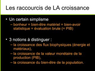 Les raccourcis de LA croissance
• Un certain simplisme
  – bonheur = bien-être matériel = bien-avoir
    statistique = évaluation brute (= PIB)


• 3 notions à distinguer :
  – la croissance des flux biophysiques (énergie et
    matériaux),
  – la croissance de la valeur monétaire de la
    production (PIB),
  – la croissance du bien-être de la population.
 