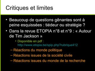 Critiques et limites
• Beaucoup de questions gênantes sont à
  peine esquissées : tiédeur ou stratégie ?
• Dans la revue ETOPIA n°8 et n°9 : « Autour
  de Tim Jackson »
    • Disponible en pdf :
      http://www.etopia.be/spip.php?rubrique412
  – Réactions du monde politique
  – Réactions issues de la société civile
  – Réactions issues du monde de la recherche
 