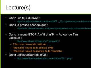 Lecture(s)
• Chez l’éditeur du livre :
       • http://superieur.deboeck.com/titres/29071_2/prosperite-sans-croissance.ht
• Dans la presse économique :
       • http://www.alternatives-economiques.fr/prosperite-sans-croissance--la-tran

• Dans la revue ETOPIA n°8 et n°9 : « Autour de Tim
  Jackson »
       • http://www.etopia.be/spip.php?rubrique412
   – Réactions du monde politique
   – Réactions issues de la société civile
   – Réactions issues du monde de la recherche
• Dans LaRevueDurable n°36 :
       • http://www.larevuedurable.com/editions/36.1.php
 