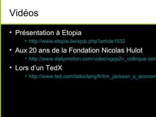 Vidéos
• Présentation à Etopia
    • http://www.etopia.be/spip.php?article1532
• Aux 20 ans de la Fondation Nicolas Hulot
    • http://www.dailymotion.com/video/xgqa2v_colloque-vers
• Lors d’un TedX
    • http://www.ted.com/talks/lang/fr/tim_jackson_s_econom
 