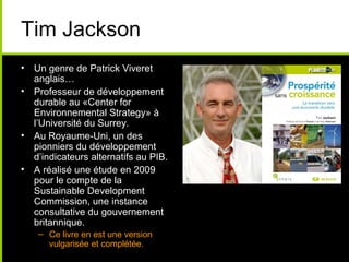 Tim Jackson
• Un genre de Patrick Viveret
  anglais…
• Professeur de développement
  durable au «Center for
  Environnemental Strategy» à
  l’Université du Surrey.
• Au Royaume-Uni, un des
  pionniers du développement
  d’indicateurs alternatifs au PIB.
• A réalisé une étude en 2009
  pour le compte de la
  Sustainable Development
  Commission, une instance
  consultative du gouvernement
  britannique.
    – Ce livre en est une version
      vulgarisée et complétée.
 