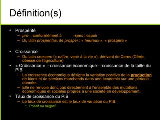 Définition(s)
• Prospérité
   – pro- : conformément à        -spes : espoir
   – Du latin prosperitas, de prosper : « heureux », « prospère »

• Croissance
   – Du latin crescere (« naître, venir à la vie »), dérivant de Ceres (Cérès,
     déesse de l'agriculture)
• « Croissance » = croissance économique = croissance de la taille du
  PIB
   – La croissance économique désigne la variation positive de la production
     de biens et de services marchands dans une économie sur une période
     donnée.
   – Elle ne renvoie donc pas directement à l'ensemble des mutations
     économiques et sociales propres à une société en développement.
• Taux de croissance du PIB
   – Le taux de croissance est le taux de variation du PIB.
       • Positif ou négatif.
 