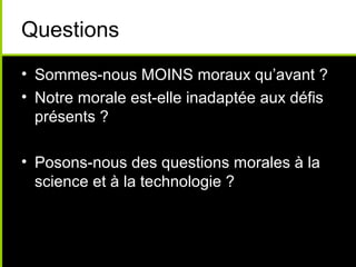 Questions
• Sommes-nous MOINS moraux qu’avant ?
• Notre morale est-elle inadaptée aux défis
  présents ?

• Posons-nous des questions morales à la
  science et à la technologie ?
 