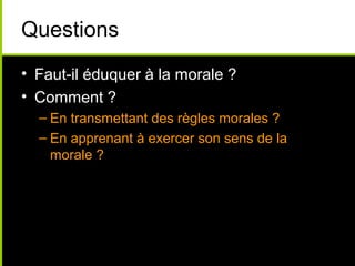 Questions
• Faut-il éduquer à la morale ?
• Comment ?
  – En transmettant des règles morales ?
  – En apprenant à exercer son sens de la
    morale ?
 