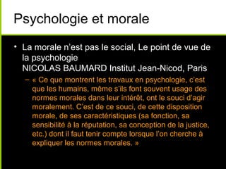 Psychologie et morale
• La morale n’est pas le social, Le point de vue de
  la psychologie
  NICOLAS BAUMARD Institut Jean-Nicod, Paris
  – « Ce que montrent les travaux en psychologie, c’est
    que les humains, même s’ils font souvent usage des
    normes morales dans leur intérêt, ont le souci d’agir
    moralement. C’est de ce souci, de cette disposition
    morale, de ses caractéristiques (sa fonction, sa
    sensibilité à la réputation, sa conception de la justice,
    etc.) dont il faut tenir compte lorsque l’on cherche à
    expliquer les normes morales. »
 